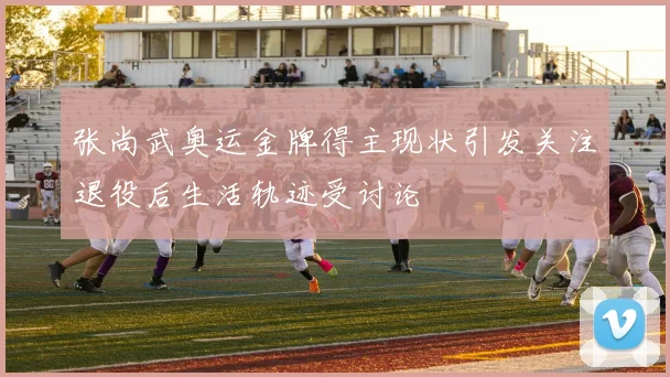 张尚武奥运金牌得主现状引发关注退役后生活轨迹受讨论