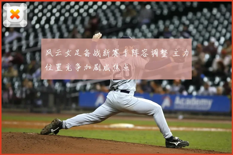 风云女足备战新赛季阵容调整 主力位置竞争加剧成焦点