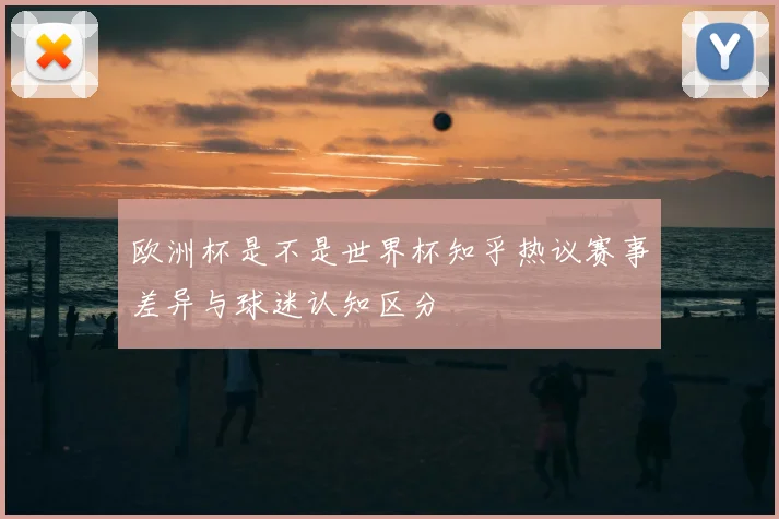 欧洲杯是不是世界杯知乎热议赛事差异与球迷认知区分