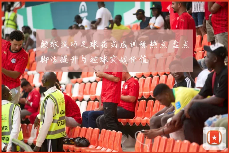 颠球技巧足球花式成训练热点 盘点脚法提升与控球实战价值