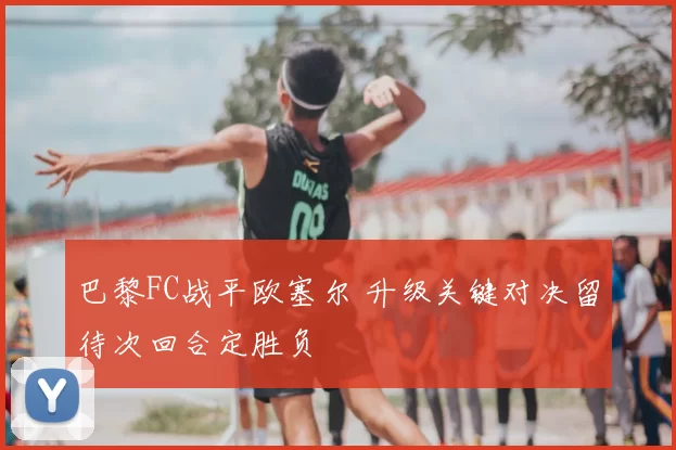 巴黎FC战平欧塞尔 升级关键对决留待次回合定胜负