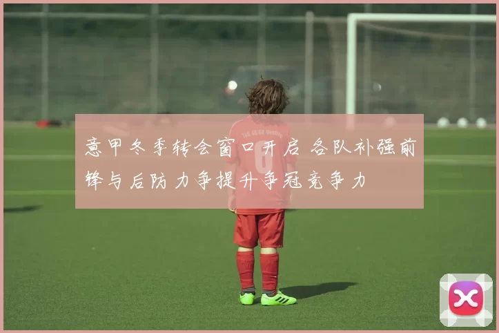 意甲冬季转会窗口开启 各队补强前锋与后防力争提升争冠竞争力