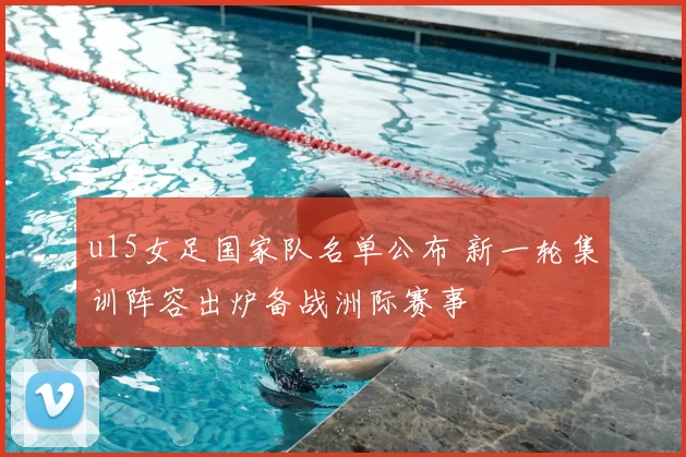 u15女足国家队名单公布 新一轮集训阵容出炉备战洲际赛事