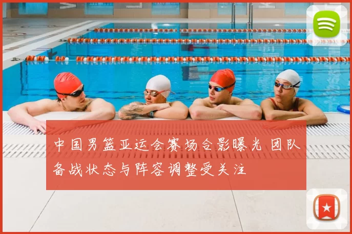 中国男篮亚运会赛场合影曝光 团队备战状态与阵容调整受关注