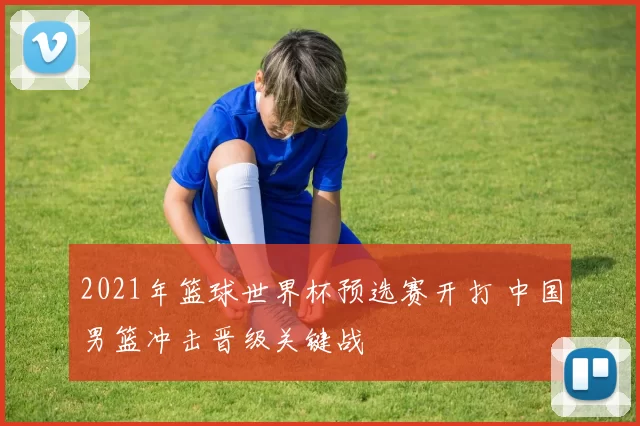 2021年篮球世界杯预选赛开打 中国男篮冲击晋级关键战