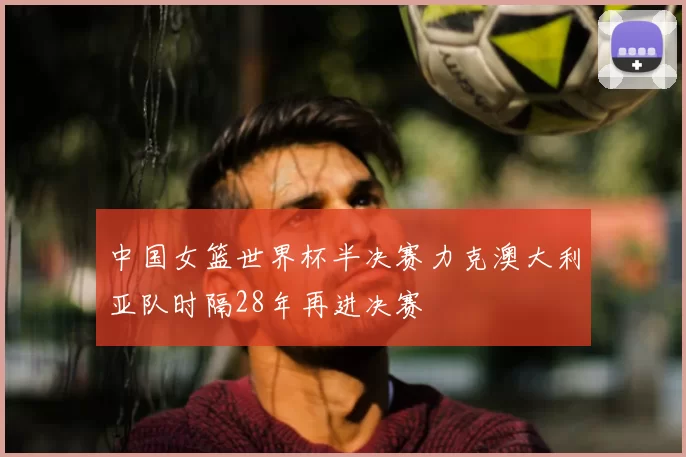 中国女篮世界杯半决赛力克澳大利亚队时隔28年再进决赛