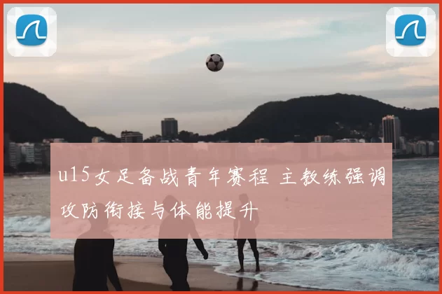 u15女足备战青年赛程 主教练强调攻防衔接与体能提升