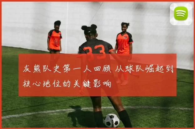 灰熊队史第一人回顾 从球队崛起到核心地位的关键影响