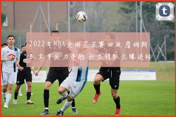 2022年NBA全明星正赛回放 詹姆斯队末节发力夺胜 杜兰特队无缘逆转