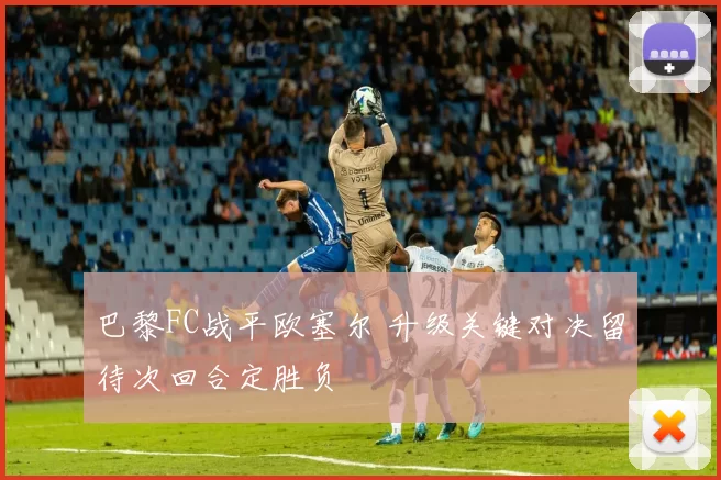 巴黎FC战平欧塞尔 升级关键对决留待次回合定胜负