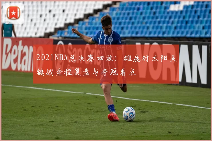 2021NBA总决赛回放：雄鹿对太阳关键战全程复盘与夺冠看点