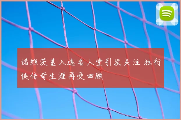诺维茨基入选名人堂引发关注 独行侠传奇生涯再受回顾