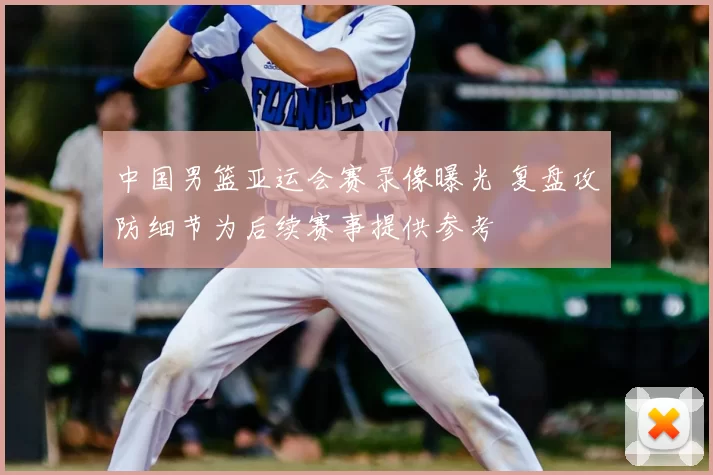 中国男篮亚运会赛录像曝光 复盘攻防细节为后续赛事提供参考