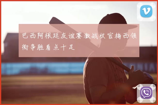 巴西阿根廷友谊赛激战收官梅西领衔争胜看点十足