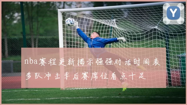 nba赛程更新揭示强强对话时间表 多队冲击季后赛席位看点十足