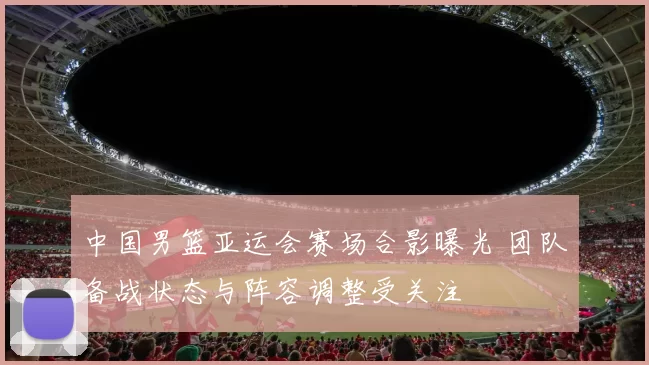 中国男篮亚运会赛场合影曝光 团队备战状态与阵容调整受关注
