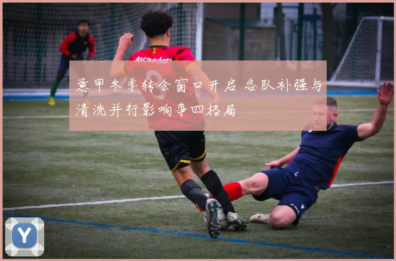 意甲冬季转会窗口开启 各队补强与清洗并行影响争四格局