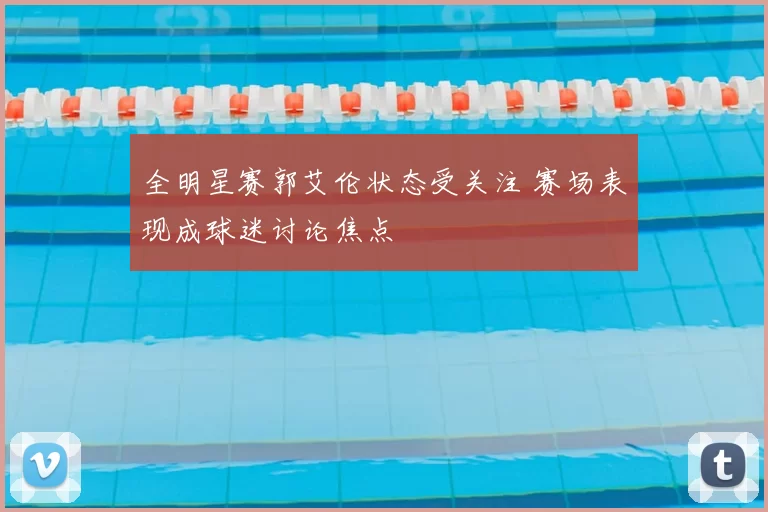 全明星赛郭艾伦状态受关注 赛场表现成球迷讨论焦点