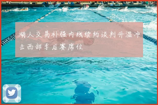 湖人交易补强内线续约谈判升温冲击西部季后赛席位