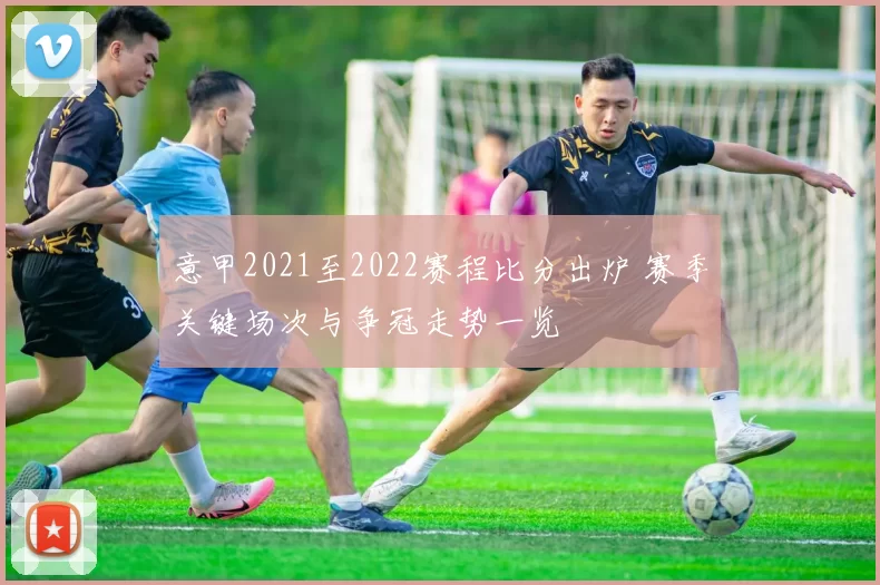 意甲2021至2022赛程比分出炉 赛季关键场次与争冠走势一览