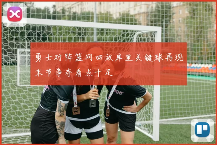 勇士对阵篮网回放库里关键球再现末节争夺看点十足