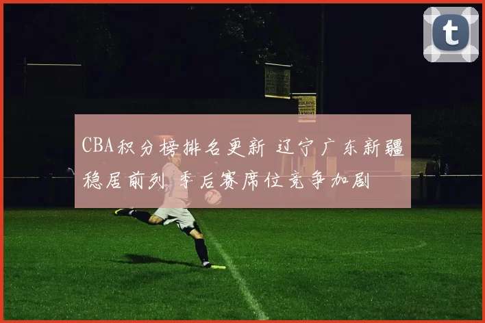 CBA积分榜排名更新 辽宁广东新疆稳居前列 季后赛席位竞争加剧