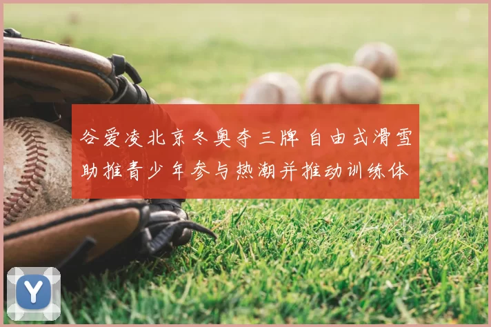 谷爱凌北京冬奥夺三牌 自由式滑雪助推青少年参与热潮并推动训练体系改革